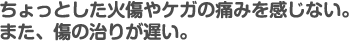 ちょっとしたやけどや、ケガの痛みを感じない。また、傷の治りが遅い