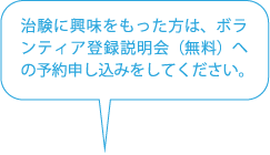 治験に興味をもった方は、ボランティア登録説明会（無料）への予約申し込みをしてください。