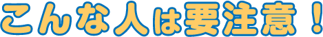 こんな人は要注意！