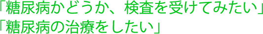 「糖尿病かどうか、検査を受けてみたい」「糖尿病の治療をしたい」